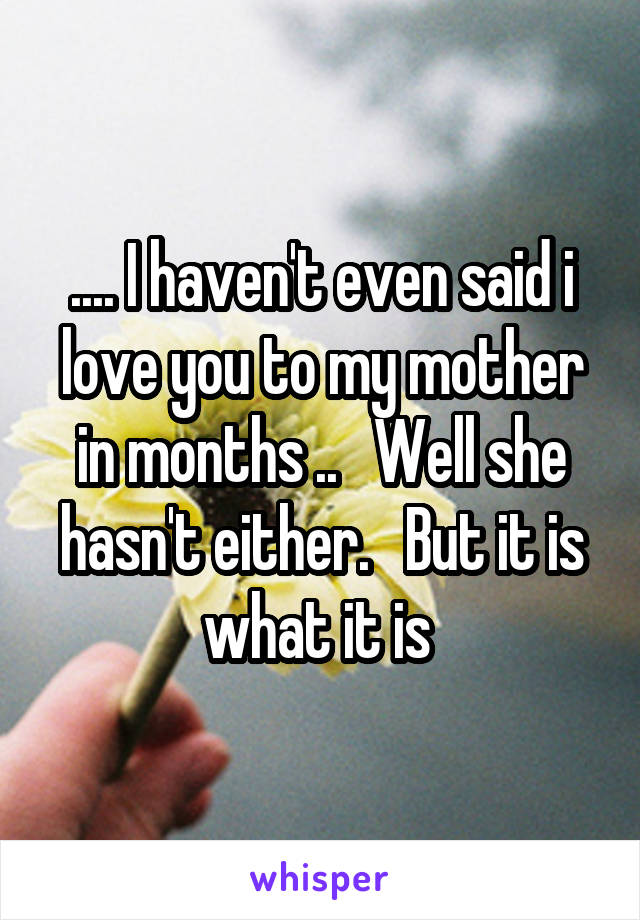 .... I haven't even said i love you to my mother in months ..   Well she hasn't either.   But it is what it is 