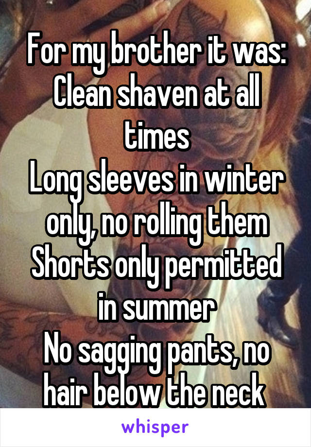 For my brother it was:
Clean shaven at all times
Long sleeves in winter only, no rolling them
Shorts only permitted in summer
No sagging pants, no hair below the neck 