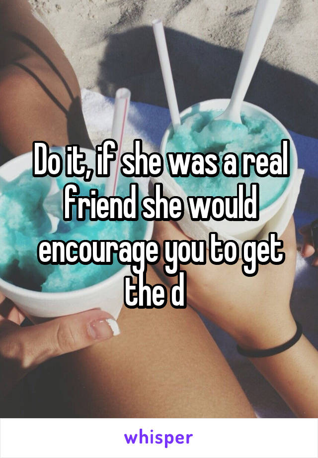 Do it, if she was a real friend she would encourage you to get the d  