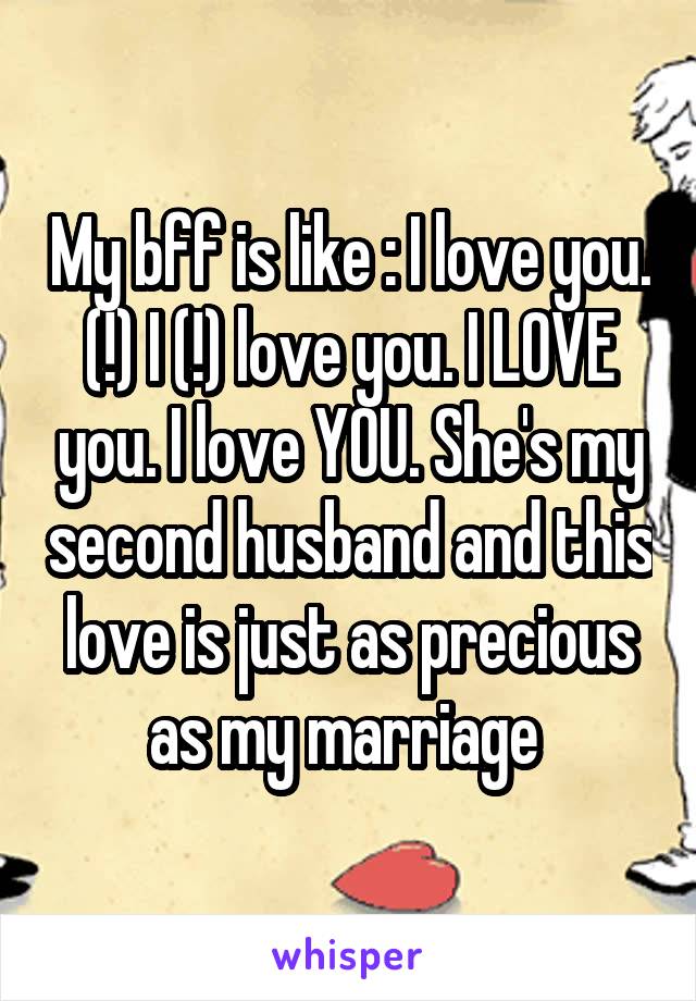 My bff is like : I love you. (!) I (!) love you. I LOVE you. I love YOU. She's my second husband and this love is just as precious as my marriage 