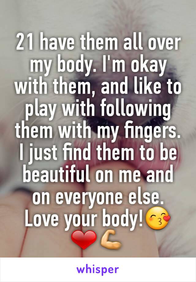 21 have them all over my body. I'm okay with them, and like to play with following them with my fingers. I just find them to be beautiful on me and on everyone else. Love your body!😙❤💪