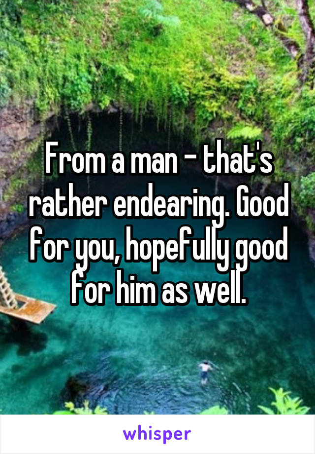 From a man - that's rather endearing. Good for you, hopefully good for him as well.