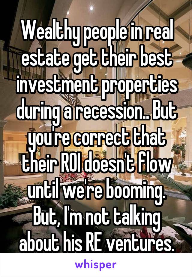 Wealthy people in real estate get their best investment properties during a recession.. But you're correct that their ROI doesn't flow until we're booming. But, I'm not talking about his RE ventures.