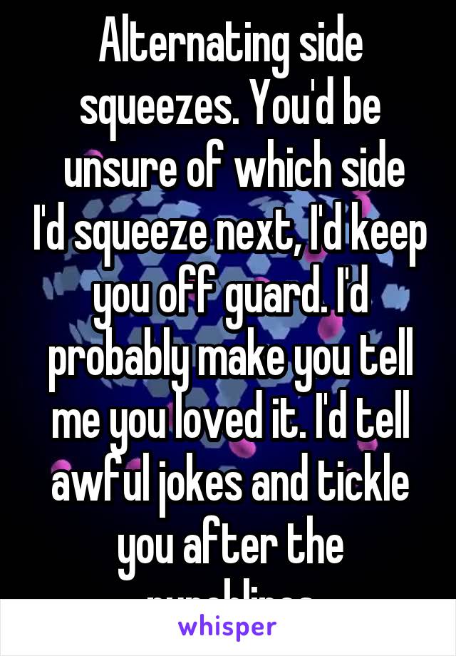 Alternating side squeezes. You'd be
 unsure of which side I'd squeeze next, I'd keep you off guard. I'd probably make you tell me you loved it. I'd tell awful jokes and tickle you after the punchlines