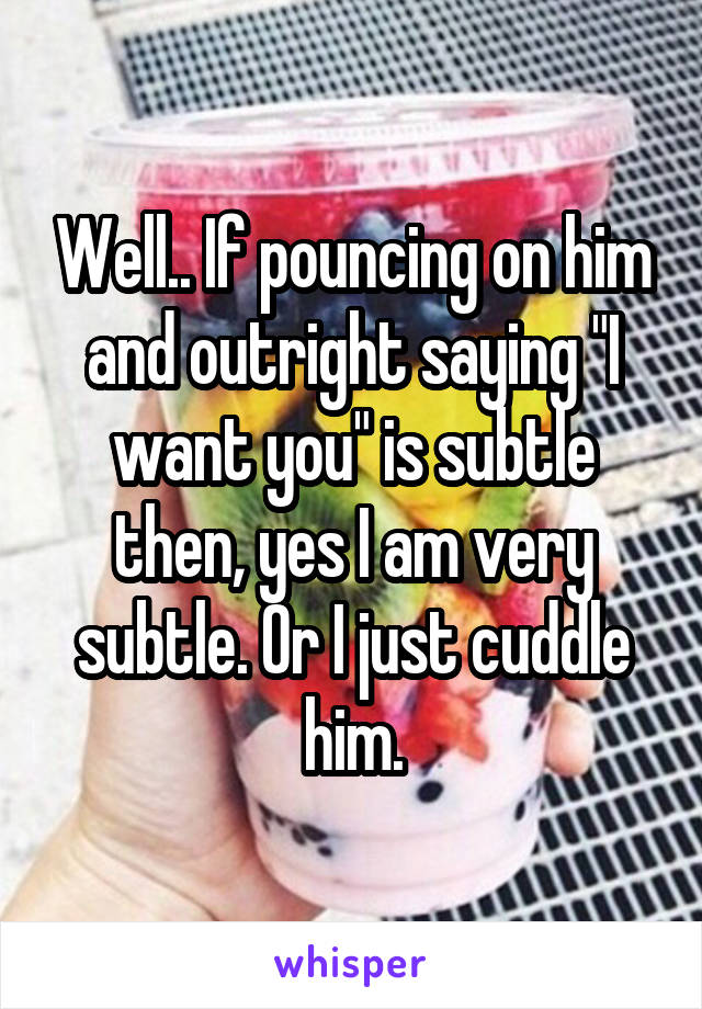 Well.. If pouncing on him and outright saying "I want you" is subtle then, yes I am very subtle. Or I just cuddle him.