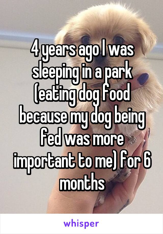 4 years ago I was sleeping in a park (eating dog food because my dog being fed was more important to me) for 6 months