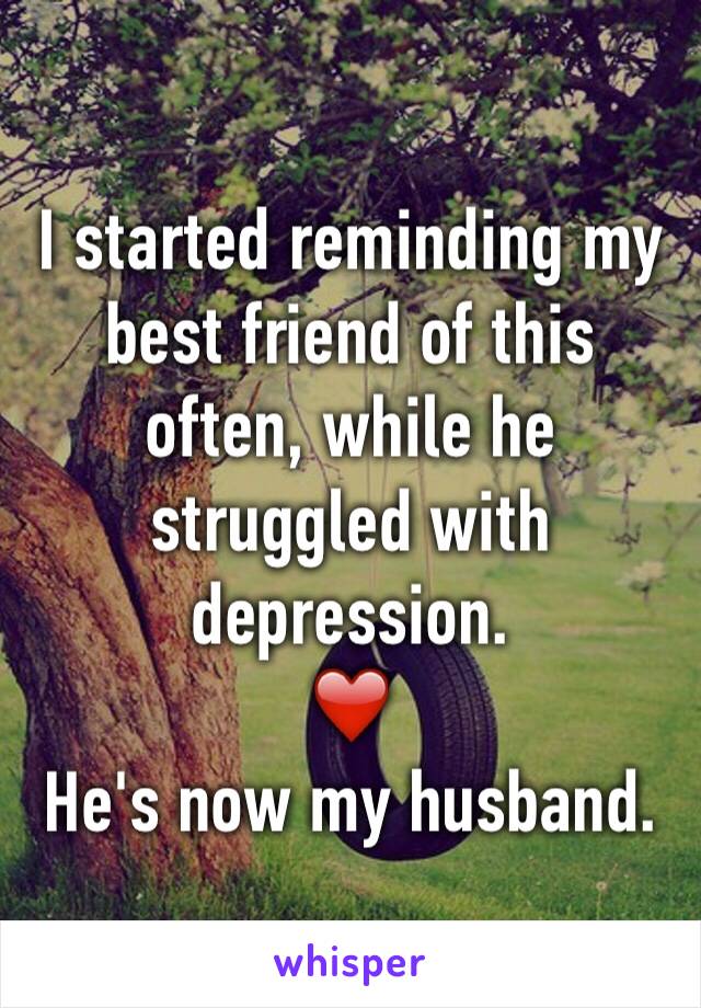 I started reminding my best friend of this often, while he struggled with depression. 
❤️
He's now my husband. 