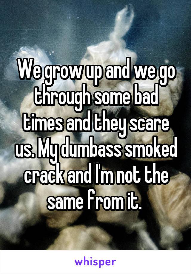 We grow up and we go through some bad times and they scare us. My dumbass smoked crack and I'm not the same from it. 