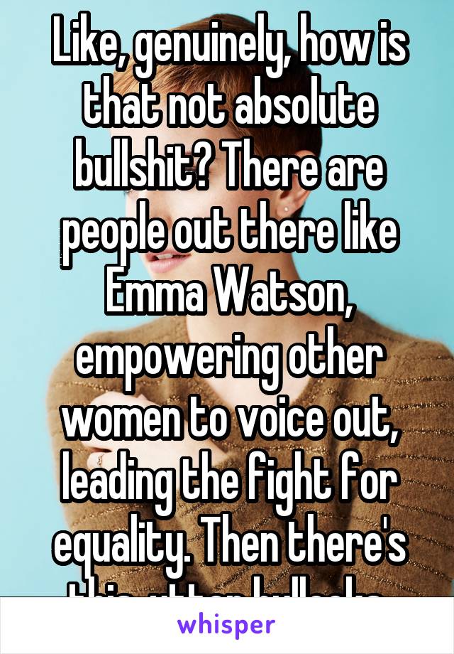 Like, genuinely, how is that not absolute bullshit? There are people out there like Emma Watson, empowering other women to voice out, leading the fight for equality. Then there's this, utter bullocks.