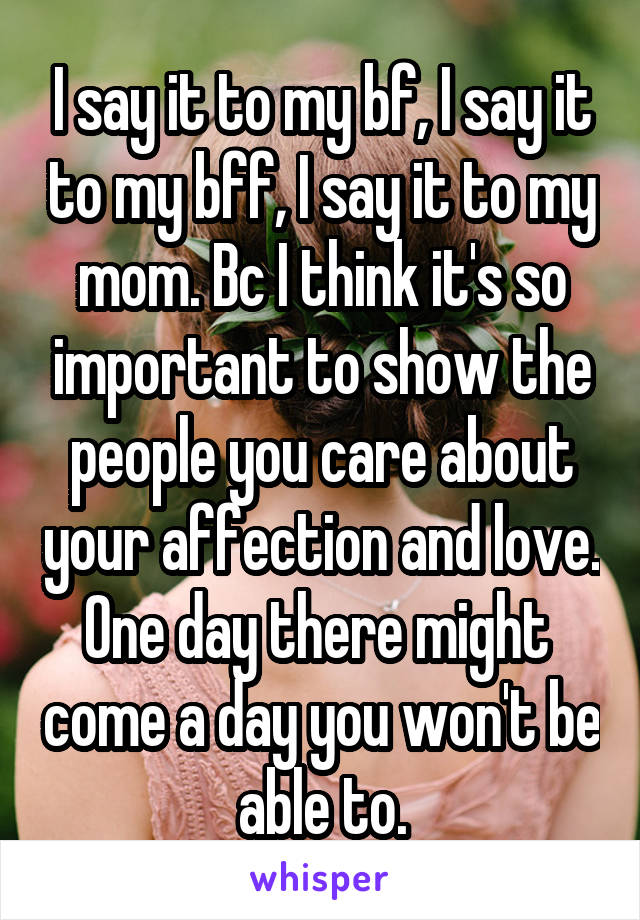 I say it to my bf, I say it to my bff, I say it to my mom. Bc I think it's so important to show the people you care about your affection and love. One day there might  come a day you won't be able to.