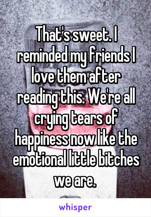 That's sweet. I reminded my friends I love them after reading this. We're all crying tears of happiness now like the emotional little bitches we are. 