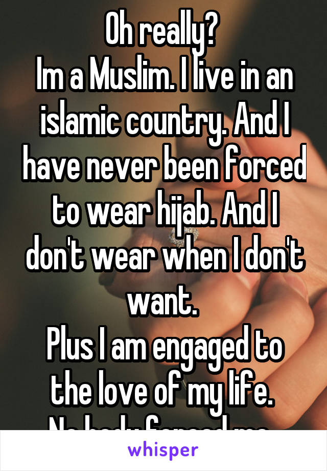 Oh really? 
Im a Muslim. I live in an islamic country. And I have never been forced to wear hijab. And I don't wear when I don't want. 
Plus I am engaged to the love of my life. 
No body forced me. 