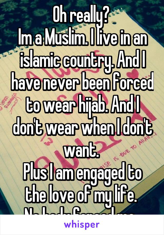 Oh really? 
Im a Muslim. I live in an islamic country. And I have never been forced to wear hijab. And I don't wear when I don't want. 
Plus I am engaged to the love of my life. 
No body forced me. 