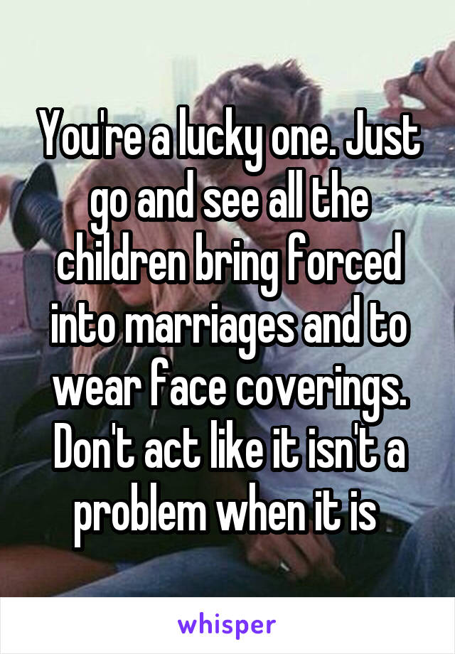 You're a lucky one. Just go and see all the children bring forced into marriages and to wear face coverings. Don't act like it isn't a problem when it is 