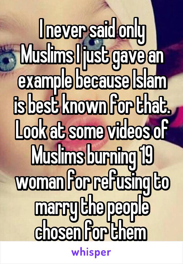 I never said only Muslims I just gave an example because Islam is best known for that. Look at some videos of Muslims burning 19 woman for refusing to marry the people chosen for them 