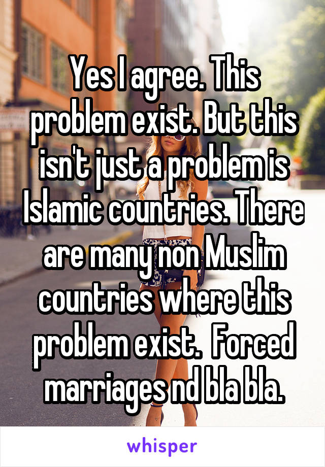 Yes I agree. This problem exist. But this isn't just a problem is Islamic countries. There are many non Muslim countries where this problem exist.  Forced marriages nd bla bla.