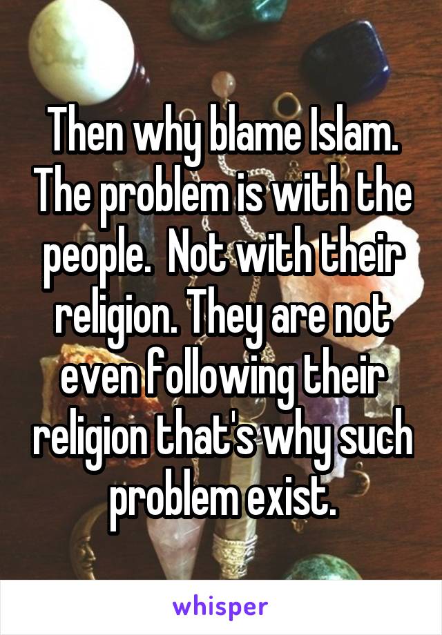 Then why blame Islam. The problem is with the people.  Not with their religion. They are not even following their religion that's why such problem exist.