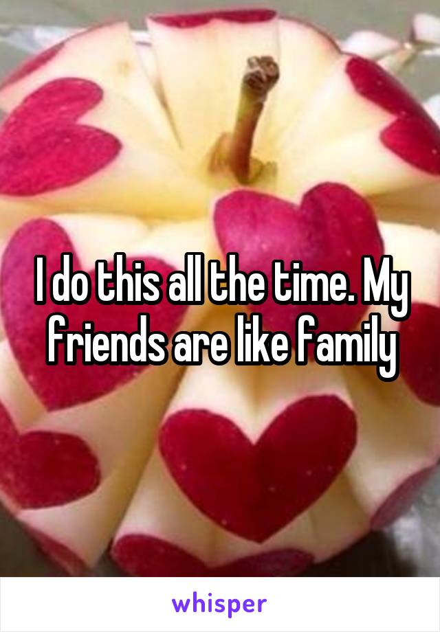 I do this all the time. My friends are like family