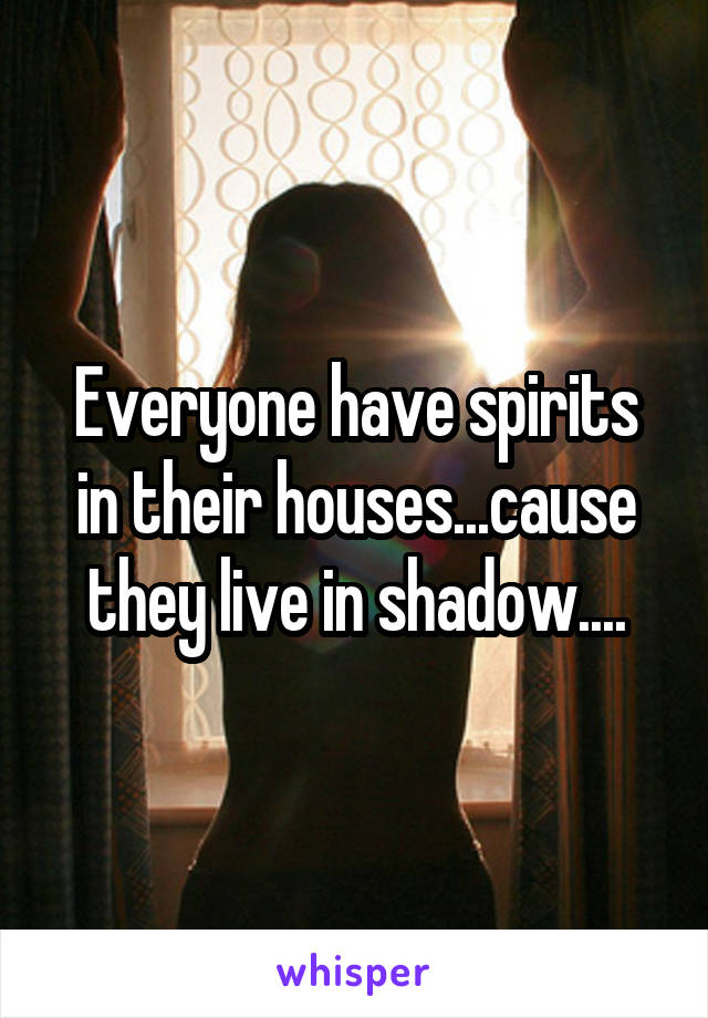 Everyone have spirits in their houses...cause they live in shadow....