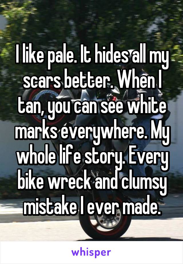 I like pale. It hides all my scars better. When I tan, you can see white marks everywhere. My whole life story. Every bike wreck and clumsy mistake I ever made.