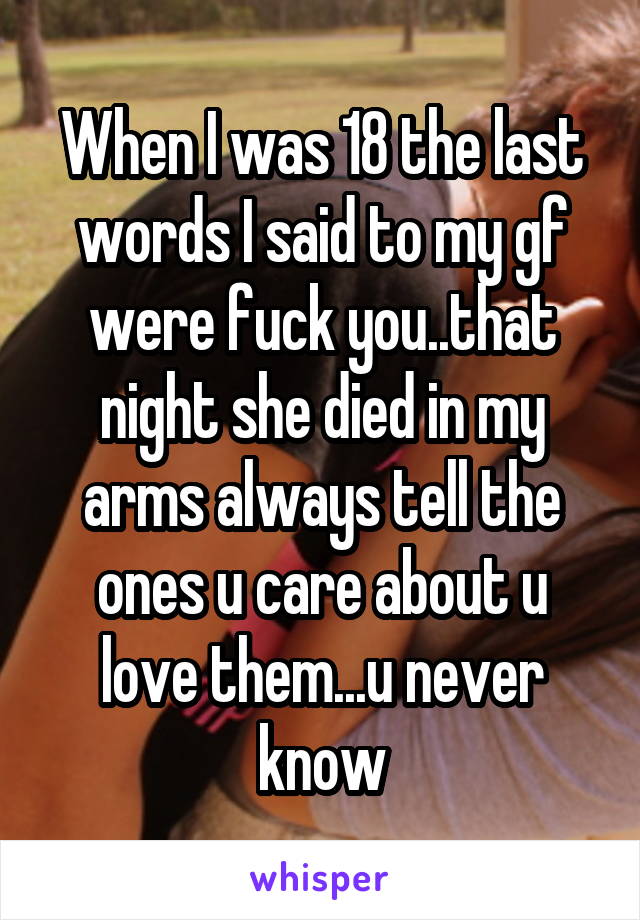 When I was 18 the last words I said to my gf were fuck you..that night she died in my arms always tell the ones u care about u love them...u never know