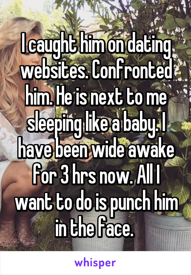 I caught him on dating websites. Confronted him. He is next to me sleeping like a baby. I have been wide awake for 3 hrs now. All I want to do is punch him in the face. 