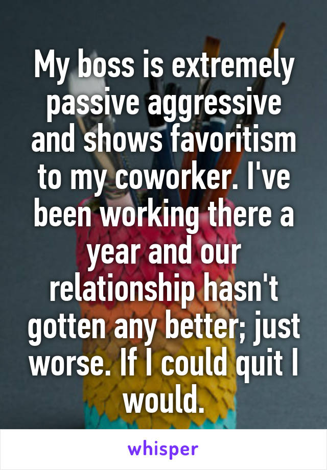 My boss is extremely passive aggressive and shows favoritism to my coworker. I've been working there a year and our relationship hasn't gotten any better; just worse. If I could quit I would.