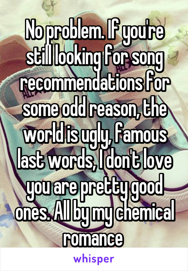 No problem. If you're still looking for song recommendations for some odd reason, the world is ugly, famous last words, I don't love you are pretty good ones. All by my chemical romance 