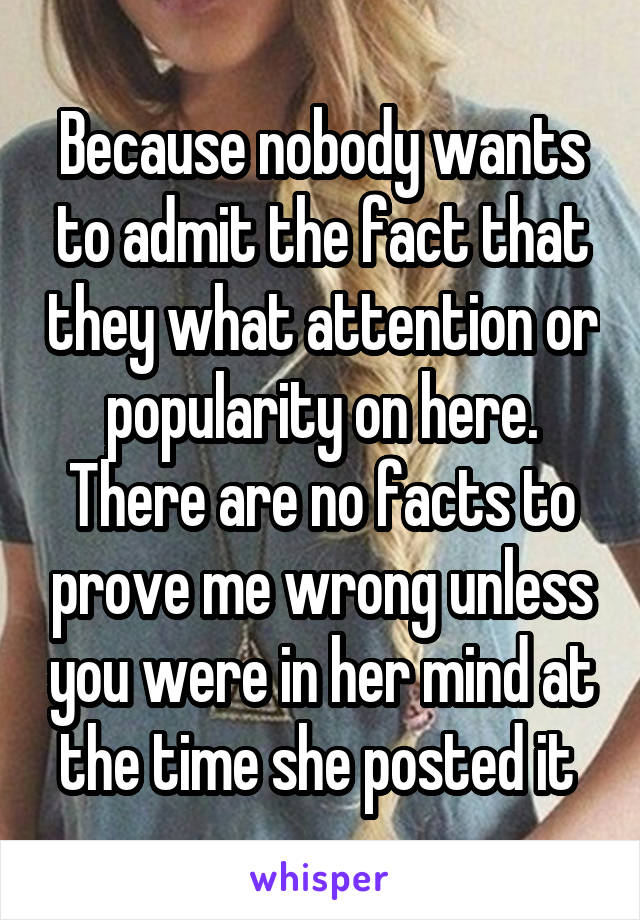 Because nobody wants to admit the fact that they what attention or popularity on here. There are no facts to prove me wrong unless you were in her mind at the time she posted it 