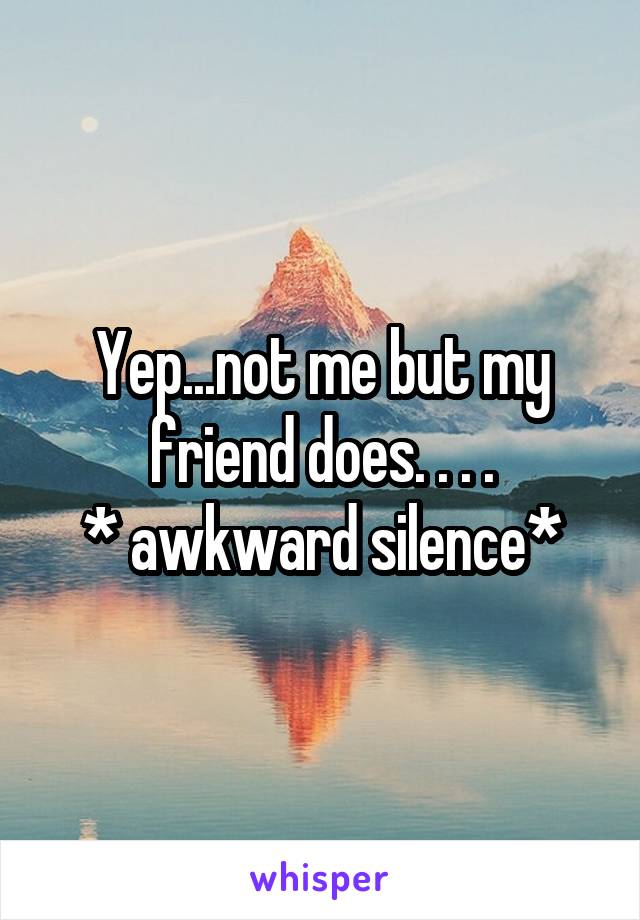 Yep...not me but my friend does. . . .
* awkward silence*