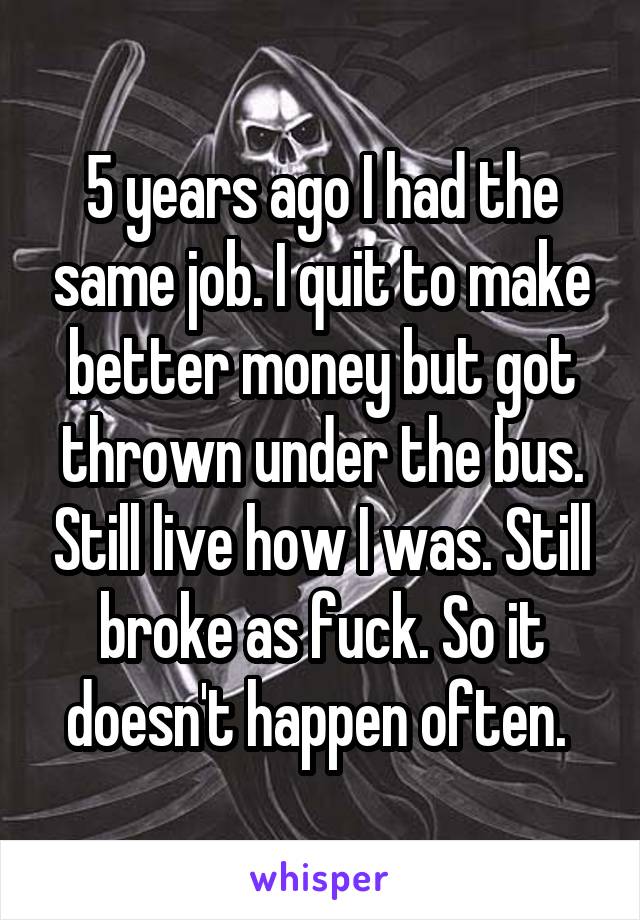 5 years ago I had the same job. I quit to make better money but got thrown under the bus. Still live how I was. Still broke as fuck. So it doesn't happen often. 