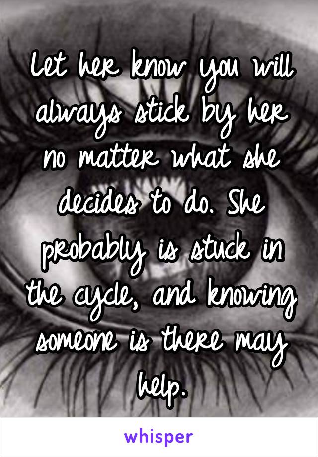 Let her know you will always stick by her no matter what she decides to do. She probably is stuck in the cycle, and knowing someone is there may help.