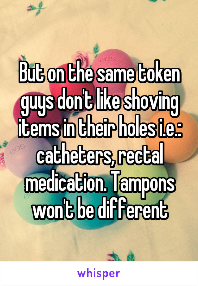 But on the same token guys don't like shoving items in their holes i.e.: catheters, rectal medication. Tampons won't be different
