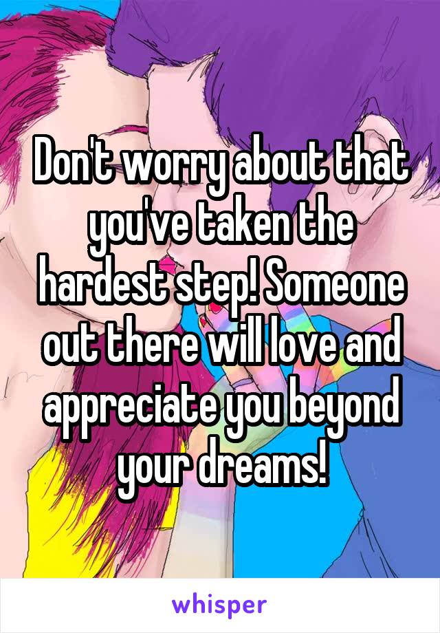 Don't worry about that you've taken the hardest step! Someone out there will love and appreciate you beyond your dreams!
