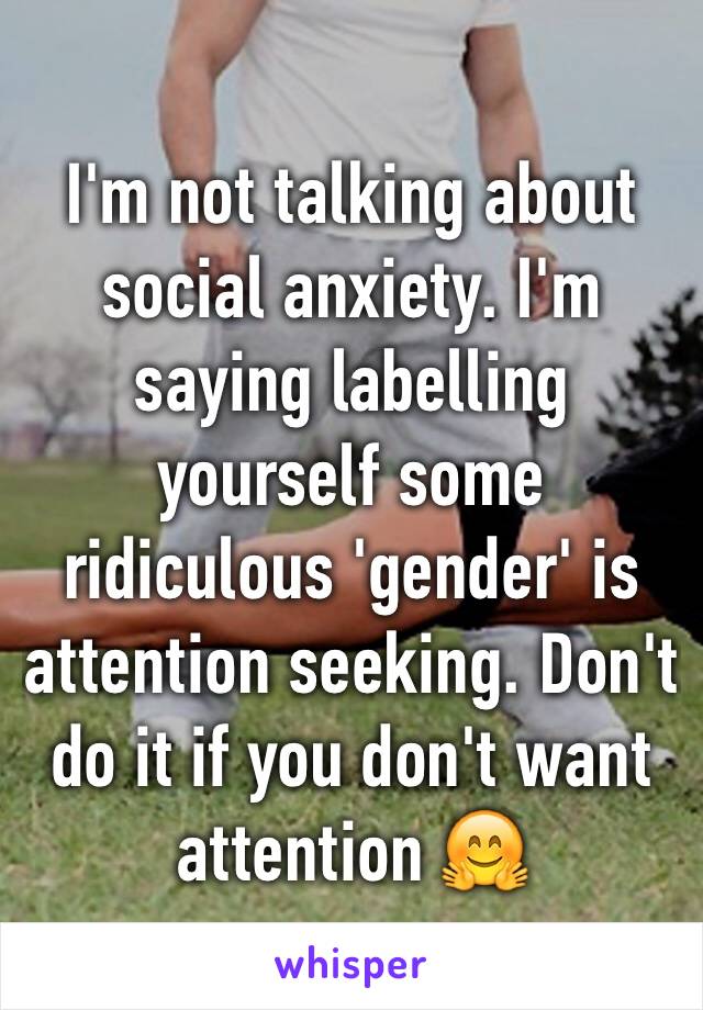 I'm not talking about social anxiety. I'm saying labelling yourself some ridiculous 'gender' is attention seeking. Don't do it if you don't want attention 🤗