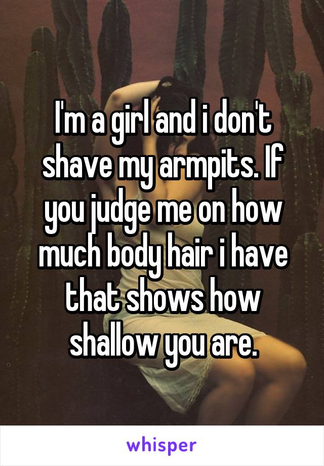 I'm a girl and i don't shave my armpits. If you judge me on how much body hair i have that shows how shallow you are.