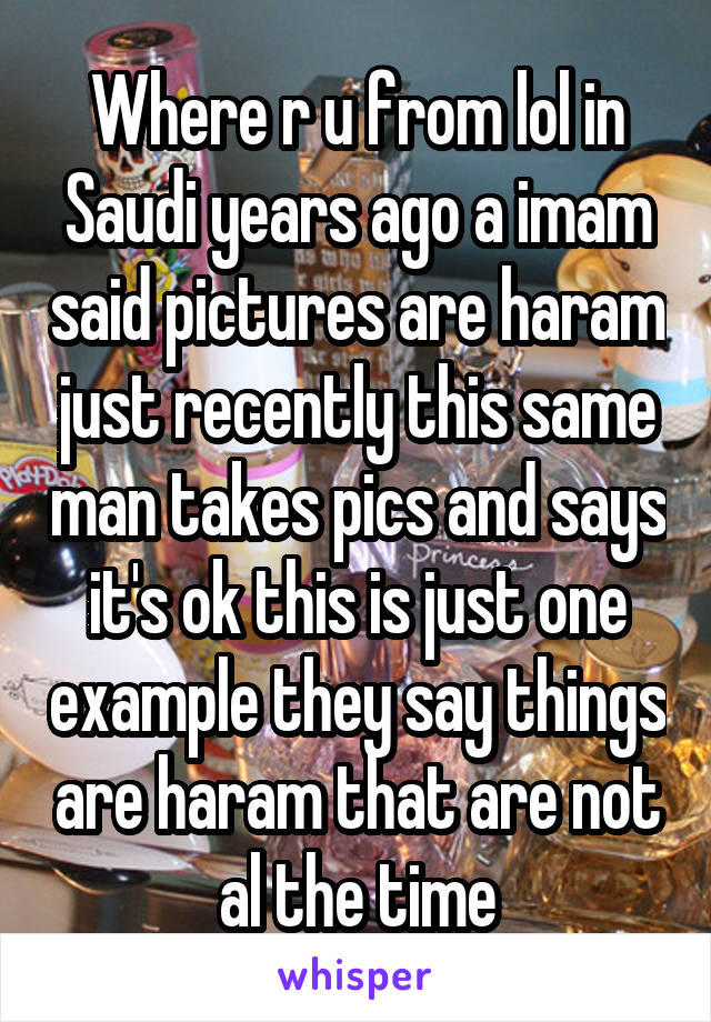 Where r u from lol in Saudi years ago a imam said pictures are haram just recently this same man takes pics and says it's ok this is just one example they say things are haram that are not al the time