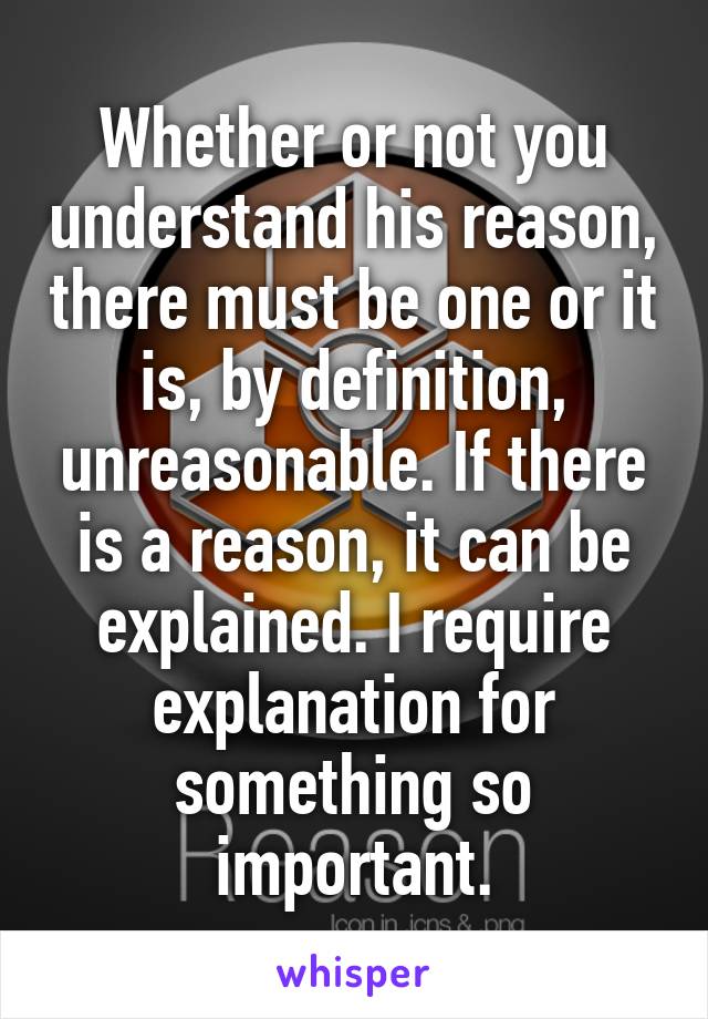 Whether or not you understand his reason, there must be one or it is, by definition, unreasonable. If there is a reason, it can be explained. I require explanation for something so important.