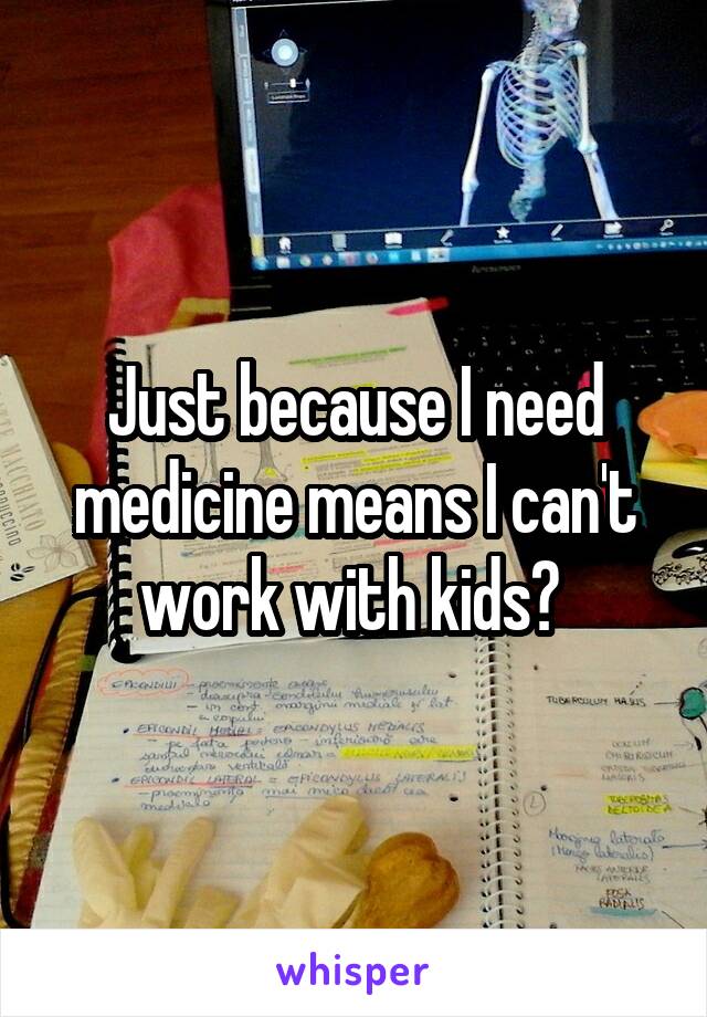 Just because I need medicine means I can't work with kids? 