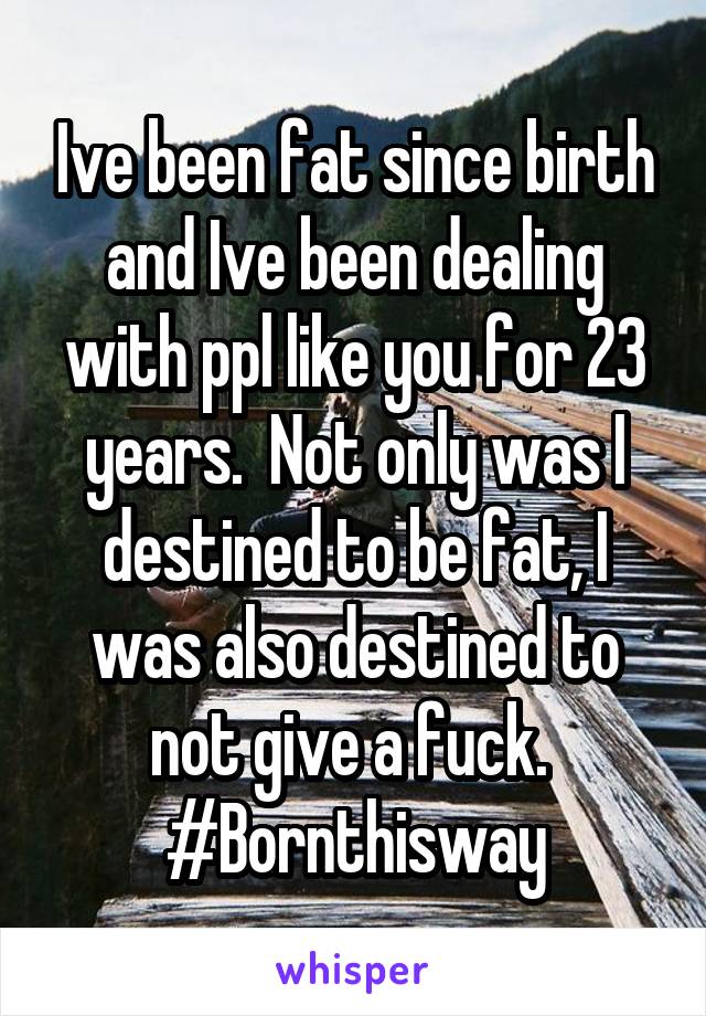 Ive been fat since birth and Ive been dealing with ppl like you for 23 years.  Not only was I destined to be fat, I was also destined to not give a fuck.  #Bornthisway