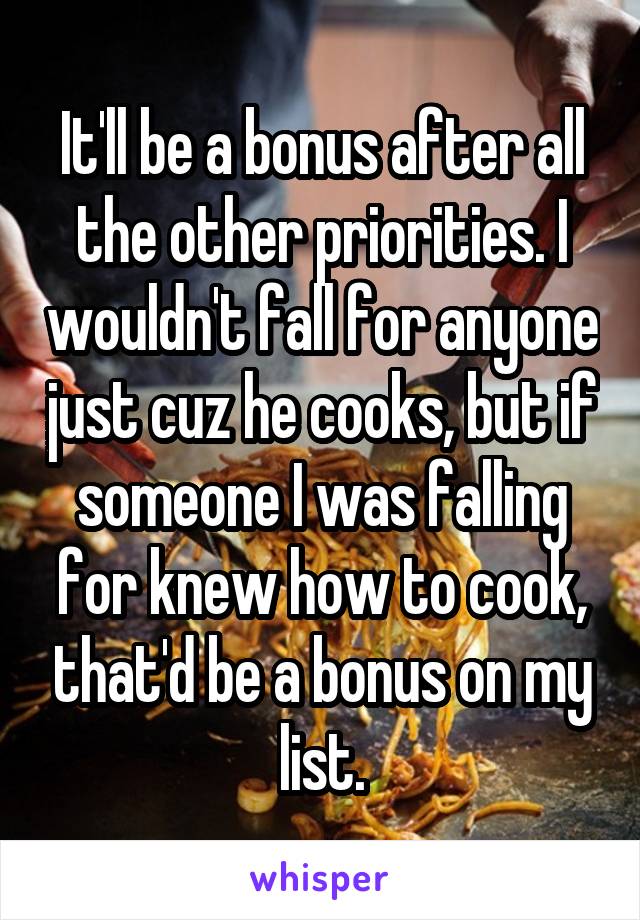 It'll be a bonus after all the other priorities. I wouldn't fall for anyone just cuz he cooks, but if someone I was falling for knew how to cook, that'd be a bonus on my list.