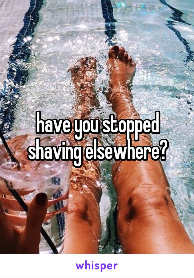 have you stopped shaving elsewhere?