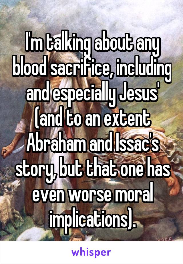 I'm talking about any blood sacrifice, including and especially Jesus' (and to an extent Abraham and Issac's story, but that one has even worse moral implications).