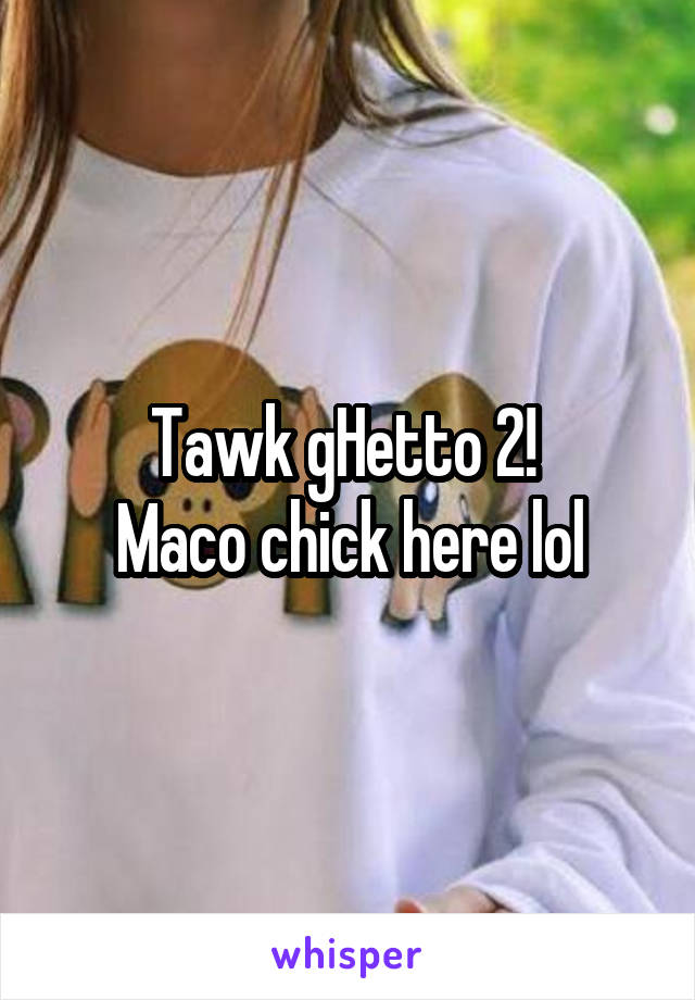 Tawk gHetto 2! 
Maco chick here lol