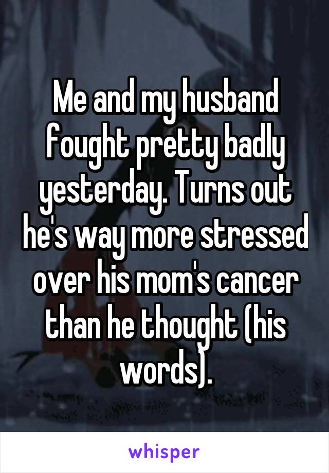 Me and my husband fought pretty badly yesterday. Turns out he's way more stressed over his mom's cancer than he thought (his words).