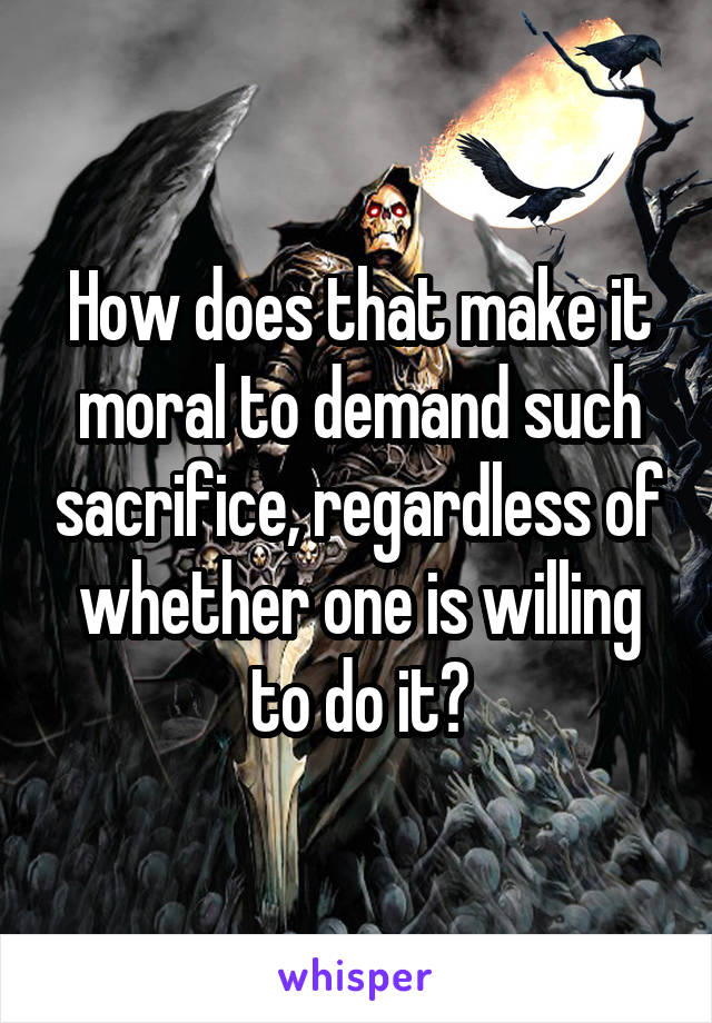 How does that make it moral to demand such sacrifice, regardless of whether one is willing to do it?