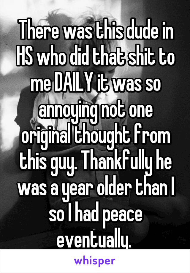There was this dude in HS who did that shit to me DAILY it was so annoying not one original thought from this guy. Thankfully he was a year older than I so I had peace eventually. 