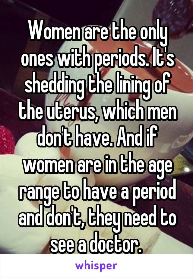 Women are the only ones with periods. It's shedding the lining of the uterus, which men don't have. And if women are in the age range to have a period and don't, they need to see a doctor. 