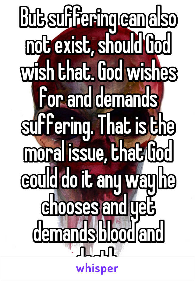 But suffering can also not exist, should God wish that. God wishes for and demands suffering. That is the moral issue, that God could do it any way he chooses and yet demands blood and death.