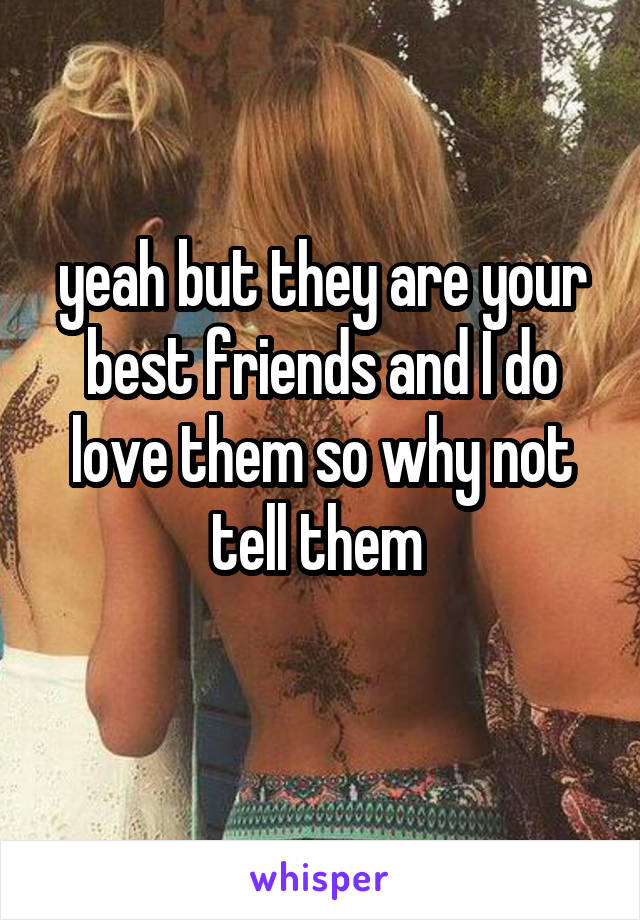 yeah but they are your best friends and I do love them so why not tell them 
